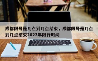 成都限号是几点到几点结束，成都限号是几点到几点结束2023年限行时间