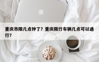 重庆市限几点钟了？重庆限行车辆几点可以通行？