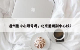 通州副中心限号吗，北京通州副中心线？