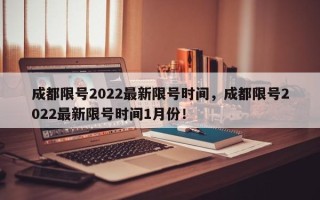 成都限号2022最新限号时间，成都限号2022最新限号时间1月份！