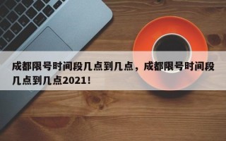 成都限号时间段几点到几点，成都限号时间段几点到几点2021！