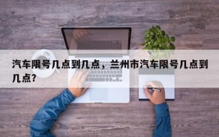 汽车限号几点到几点，兰州市汽车限号几点到几点？