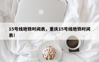 15号线地铁时间表，重庆15号线地铁时间表！