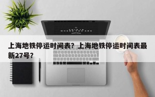 上海地铁停运时间表？上海地铁停运时间表最新27号？