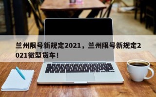 兰州限号新规定2021，兰州限号新规定2021微型货车！