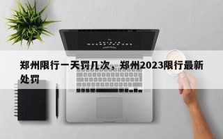 郑州限行一天罚几次，郑州2023限行最新处罚