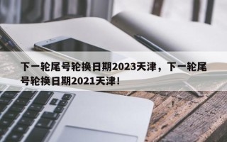 下一轮尾号轮换日期2023天津，下一轮尾号轮换日期2021天津！