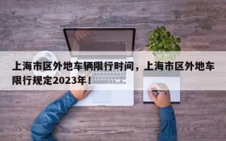 上海市区外地车辆限行时间，上海市区外地车限行规定2023年！