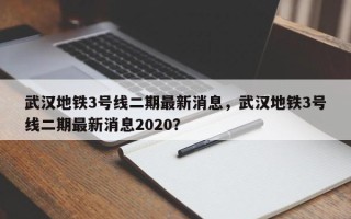 武汉地铁3号线二期最新消息，武汉地铁3号线二期最新消息2020？