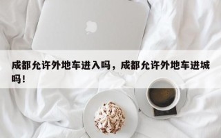 成都允许外地车进入吗，成都允许外地车进城吗！