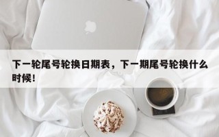 下一轮尾号轮换日期表，下一期尾号轮换什么时候！