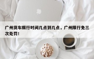 广州货车限行时间几点到几点，广州限行免三次处罚！