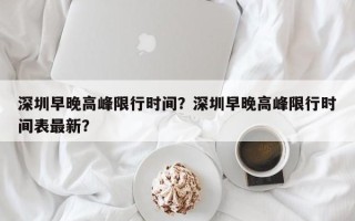 深圳早晚高峰限行时间？深圳早晚高峰限行时间表最新？