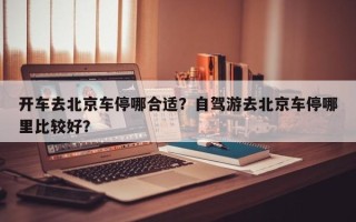 开车去北京车停哪合适？自驾游去北京车停哪里比较好？