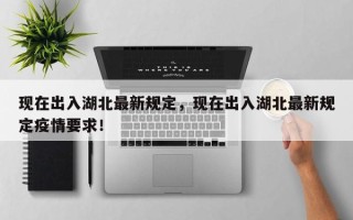 现在出入湖北最新规定，现在出入湖北最新规定疫情要求！