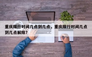 重庆限行时间几点到几点，重庆限行时间几点到几点解除？