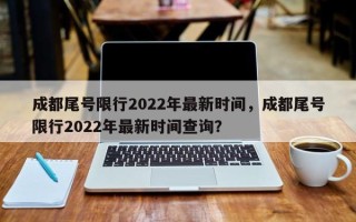 成都尾号限行2022年最新时间，成都尾号限行2022年最新时间查询？