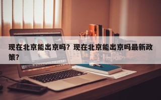 现在北京能出京吗？现在北京能出京吗最新政策？