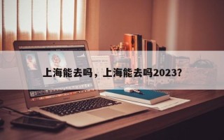 上海能去吗，上海能去吗2023？