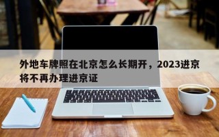 外地车牌照在北京怎么长期开，2023进京将不再办理进京证