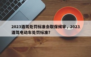 2023酒驾处罚标准会取保候审，2023酒驾电动车处罚标准？