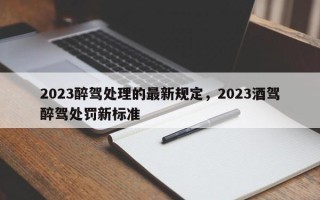 2023醉驾处理的最新规定，2023酒驾醉驾处罚新标准