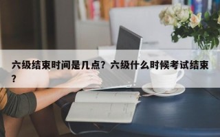 六级结束时间是几点？六级什么时候考试结束？