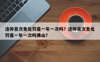 违停首次免处罚是一年一次吗？违停首次免处罚是一年一次吗佛山？