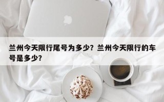 兰州今天限行尾号为多少？兰州今天限行的车号是多少？