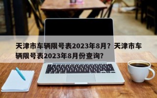 天津市车辆限号表2023年8月？天津市车辆限号表2023年8月份查询？