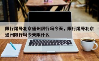 限行尾号北京通州限行吗今天，限行尾号北京通州限行吗今天限什么