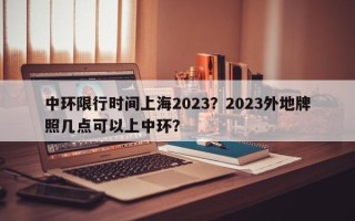 中环限行时间上海2023？2023外地牌照几点可以上中环？