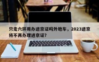 只走六环用办进京证吗外地车，2023进京将不再办理进京证？