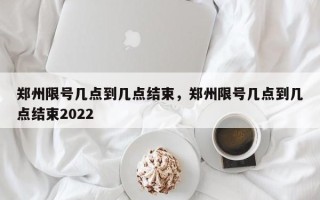 郑州限号几点到几点结束，郑州限号几点到几点结束2022