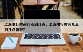 上海限行时间几点到几点，上海限行时间几点到几点暑假？