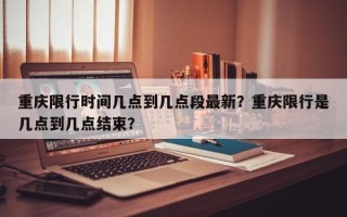 重庆限行时间几点到几点段最新？重庆限行是几点到几点结束？