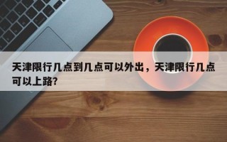 天津限行几点到几点可以外出，天津限行几点可以上路？