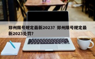 郑州限号规定最新2023？郑州限号规定最新2023处罚？