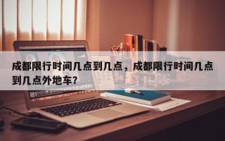 成都限行时间几点到几点，成都限行时间几点到几点外地车？