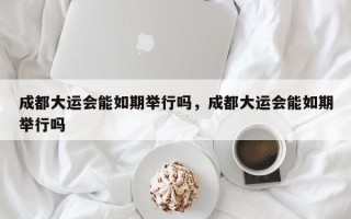 成都大运会能如期举行吗，成都大运会能如期举行吗