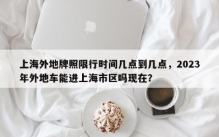 上海外地牌照限行时间几点到几点，2023年外地车能进上海市区吗现在？