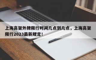 上海高架外牌限行时间几点到几点，上海高架限行2023最新规定！