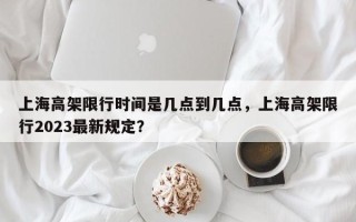 上海高架限行时间是几点到几点，上海高架限行2023最新规定？