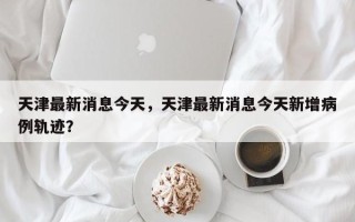 天津最新消息今天，天津最新消息今天新增病例轨迹？