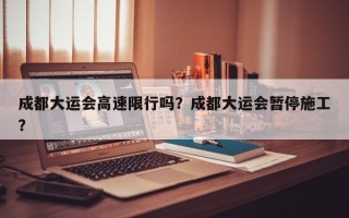 成都大运会高速限行吗？成都大运会暂停施工？