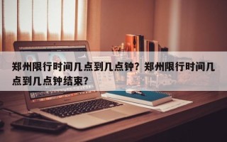 郑州限行时间几点到几点钟？郑州限行时间几点到几点钟结束？