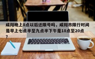 咸阳晚上8点以后还限号吗，咸阳市限行时间是早上七点半至九点半下午是18点至20点？