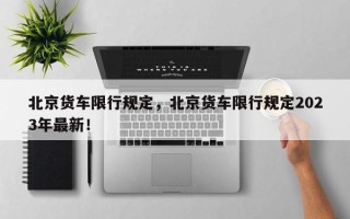 北京货车限行规定，北京货车限行规定2023年最新！