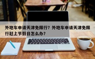 外地车申请天津免限行？外地车申请天津免限行赶上节假日怎么办？