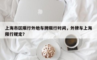 上海市区限行外地车牌限行时间，外牌车上海限行规定？